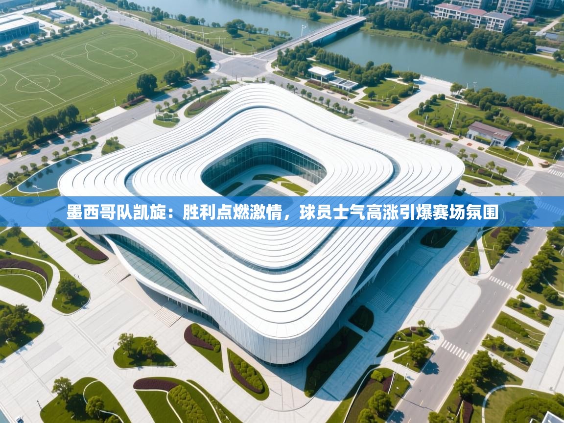 墨西哥队凯旋：胜利点燃激情，球员士气高涨引爆赛场氛围